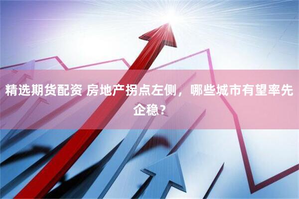 精选期货配资 房地产拐点左侧，哪些城市有望率先企稳？
