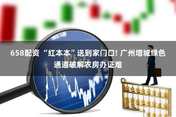 658配资 “红本本”送到家门口! 广州增城绿色通道破解农房办证难
