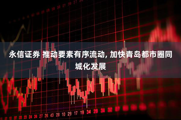 永信证券 推动要素有序流动, 加快青岛都市圈同城化发展