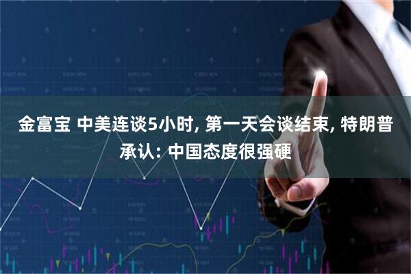 金富宝 中美连谈5小时, 第一天会谈结束, 特朗普承认: 中国态度很强硬