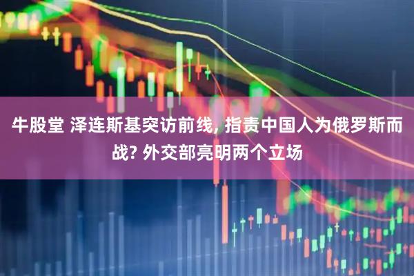 牛股堂 泽连斯基突访前线, 指责中国人为俄罗斯而战? 外交部亮明两个立场