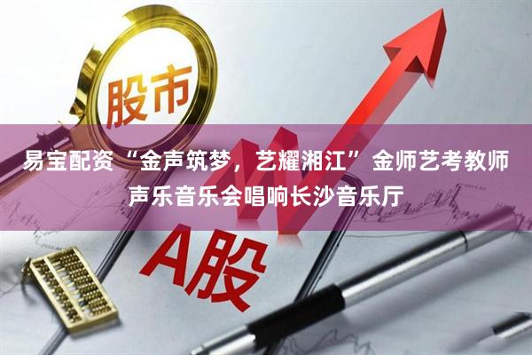 易宝配资 “金声筑梦，艺耀湘江” 金师艺考教师声乐音乐会唱响长沙音乐厅