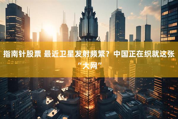 指南针股票 最近卫星发射频繁？中国正在织就这张“大网”