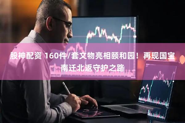 股神配资 160件/套文物亮相颐和园！再现国宝南迁北返守护之路