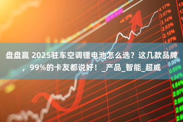 盘盘赢 2025驻车空调锂电池怎么选？这几款品牌，99%的卡友都说好！_产品_智能_超威