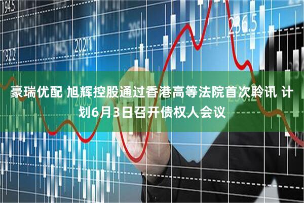 豪瑞优配 旭辉控股通过香港高等法院首次聆讯 计划6月3日召开债权人会议