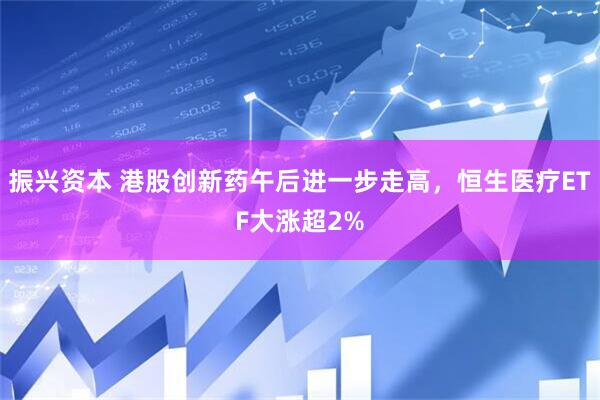 振兴资本 港股创新药午后进一步走高，恒生医疗ETF大涨超2%