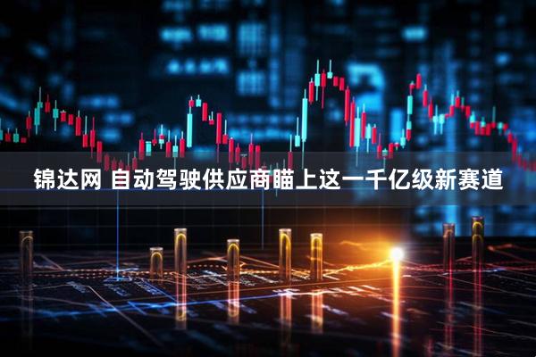 锦达网 自动驾驶供应商瞄上这一千亿级新赛道