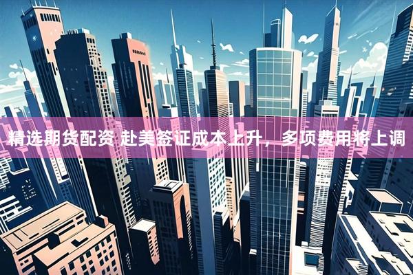 精选期货配资 赴美签证成本上升，多项费用将上调
